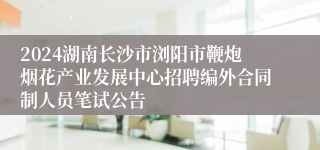 2024湖南长沙市浏阳市鞭炮烟花产业发展中心招聘编外合同制人员笔试公告