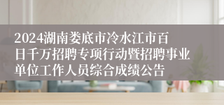 2024湖南娄底市冷水江市百日千万招聘专项行动暨招聘事业单位工作人员综合成绩公告