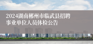 2024湖南郴州市临武县招聘事业单位人员体检公告