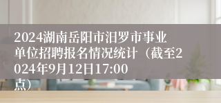 2024湖南岳阳市汨罗市事业单位招聘报名情况统计（截至2024年9月12日17:00点）