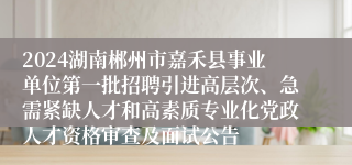 2024湖南郴州市嘉禾县事业单位第一批招聘引进高层次、急需紧缺人才和高素质专业化党政人才资格审查及面试公告