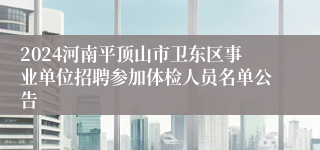 2024河南平顶山市卫东区事业单位招聘参加体检人员名单公告