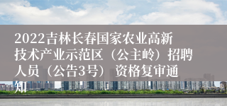 2022吉林长春国家农业高新技术产业示范区（公主岭）招聘人员（公告3号） 资格复审通知