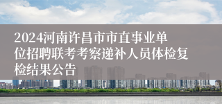 2024河南许昌市市直事业单位招聘联考考察递补人员体检复检结果公告