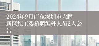 2024年9月广东深圳市大鹏新区纪工委招聘编外人员2人公告