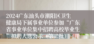 2024广东汕头市潮阳区卫生健康局下属事业单位参加“广东省事业单位集中招聘高校毕业生”拟聘人选公示（第二批）