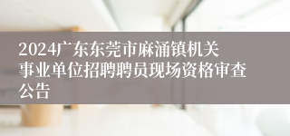 2024广东东莞市麻涌镇机关事业单位招聘聘员现场资格审查公告