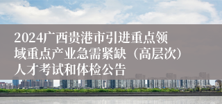 2024广西贵港市引进重点领域重点产业急需紧缺（高层次）人才考试和体检公告