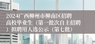 2024广西柳州市柳南区招聘高校毕业生（第一批次自主招聘）拟聘用人选公示（第七批）