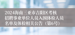 2024海南三亚市吉阳区考核招聘事业单位人员入围体检人员名单及体检相关公告（第6号）