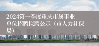 2024第一季度重庆市属事业单位招聘拟聘公示（市人力社保局）