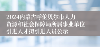 2024内蒙古呼伦贝尔市人力资源和社会保障局所属事业单位引进人才拟引进人员公示