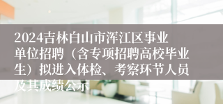 2024吉林白山市浑江区事业单位招聘（含专项招聘高校毕业生）拟进入体检、考察环节人员及其成绩公示