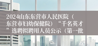 2024山东东营市人民医院（东营市妇幼保健院）“千名英才”选聘拟聘用人员公示（第一批）