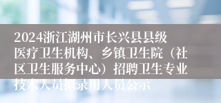 2024浙江湖州市长兴县县级医疗卫生机构、乡镇卫生院（社区卫生服务中心）招聘卫生专业技术人员拟录用人员公示