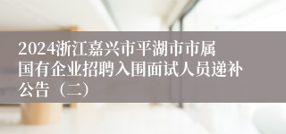 2024浙江嘉兴市平湖市市属国有企业招聘入围面试人员递补公告（二）