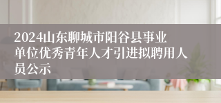 2024山东聊城市阳谷县事业单位优秀青年人才引进拟聘用人员公示