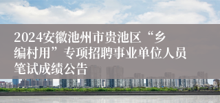 2024安徽池州市贵池区“乡编村用”专项招聘事业单位人员笔试成绩公告