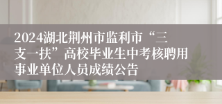 2024湖北荆州市监利市“三支一扶”高校毕业生中考核聘用事业单位人员成绩公告