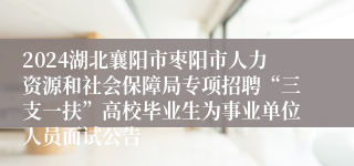 2024湖北襄阳市枣阳市人力资源和社会保障局专项招聘“三支一扶”高校毕业生为事业单位人员面试公告