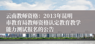 云南教师资格：2013年昆明市教育局教师资格认定教育教学能力测试报名的公告