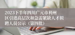 2023下半年四川广元市利州区引进高层次和急需紧缺人才拟聘人员公示（第四批）