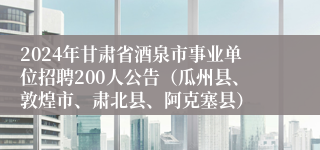 2024年甘肃省酒泉市事业单位招聘200人公告（瓜州县、敦煌市、肃北县、阿克塞县）