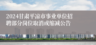 2024甘肃平凉市事业单位招聘部分岗位取消或缩减公告