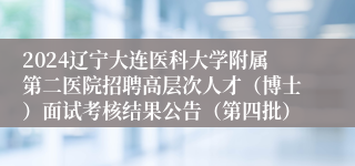 2024辽宁大连医科大学附属第二医院招聘高层次人才（博士）面试考核结果公告（第四批）