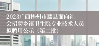 2023广西梧州市藤县面向社会招聘乡镇卫生院专业技术人员拟聘用公示（第二批）