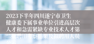 2023下半年四川遂宁市卫生健康委下属事业单位引进高层次人才和急需紧缺专业技术人才第二批聘用考察结果及拟聘用人员公示