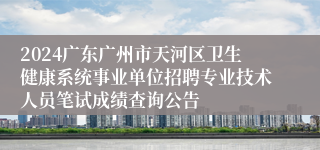 2024广东广州市天河区卫生健康系统事业单位招聘专业技术人员笔试成绩查询公告