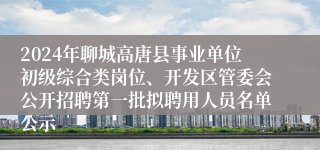 2024年聊城高唐县事业单位初级综合类岗位、开发区管委会公开招聘第一批拟聘用人员名单公示