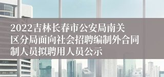 2022吉林长春市公安局南关区分局面向社会招聘编制外合同制人员拟聘用人员公示