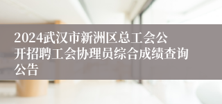 2024武汉市新洲区总工会公开招聘工会协理员综合成绩查询公告