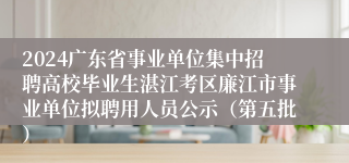 2024广东省事业单位集中招聘高校毕业生湛江考区廉江市事业单位拟聘用人员公示（第五批）