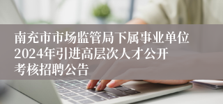 南充市市场监管局下属事业单位2024年引进高层次人才公开考核招聘公告