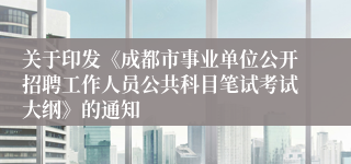 关于印发《成都市事业单位公开招聘工作人员公共科目笔试考试大纲》的通知