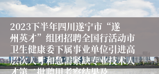 2023下半年四川遂宁市“遂州英才”组团招聘全国行活动市卫生健康委下属事业单位引进高层次人才和急需紧缺专业技术人才第二批聘用考察结果及