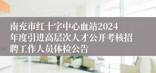 南充市红十字中心血站2024年度引进高层次人才公开考核招聘工作人员体检公告