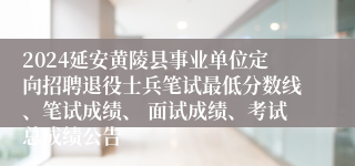 2024延安黄陵县事业单位定向招聘退役士兵笔试最低分数线、笔试成绩、 面试成绩、考试总成绩公告