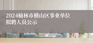 2024榆林市横山区事业单位拟聘人员公示