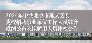 2024年中共北京市延庆区委党校招聘事业单位工作人员综合成绩公布及拟聘用人员体检公告