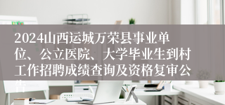 2024山西运城万荣县事业单位、公立医院、大学毕业生到村工作招聘成绩查询及资格复审公告