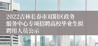 2022吉林长春市双阳区政务服务中心专项招聘高校毕业生拟聘用人员公示