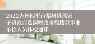 2022吉林四平市梨树县孤家子镇政府选调财政全额拨款事业单位人员体检通知