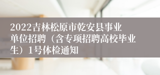 2022吉林松原市乾安县事业单位招聘（含专项招聘高校毕业生）1号体检通知