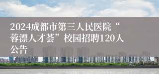 2024成都市第三人民医院“蓉漂人才荟”校园招聘120人公告