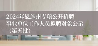 2024年恩施州专项公开招聘事业单位工作人员拟聘对象公示（第五批）