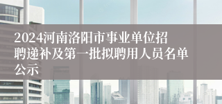 2024河南洛阳市事业单位招聘递补及第一批拟聘用人员名单公示